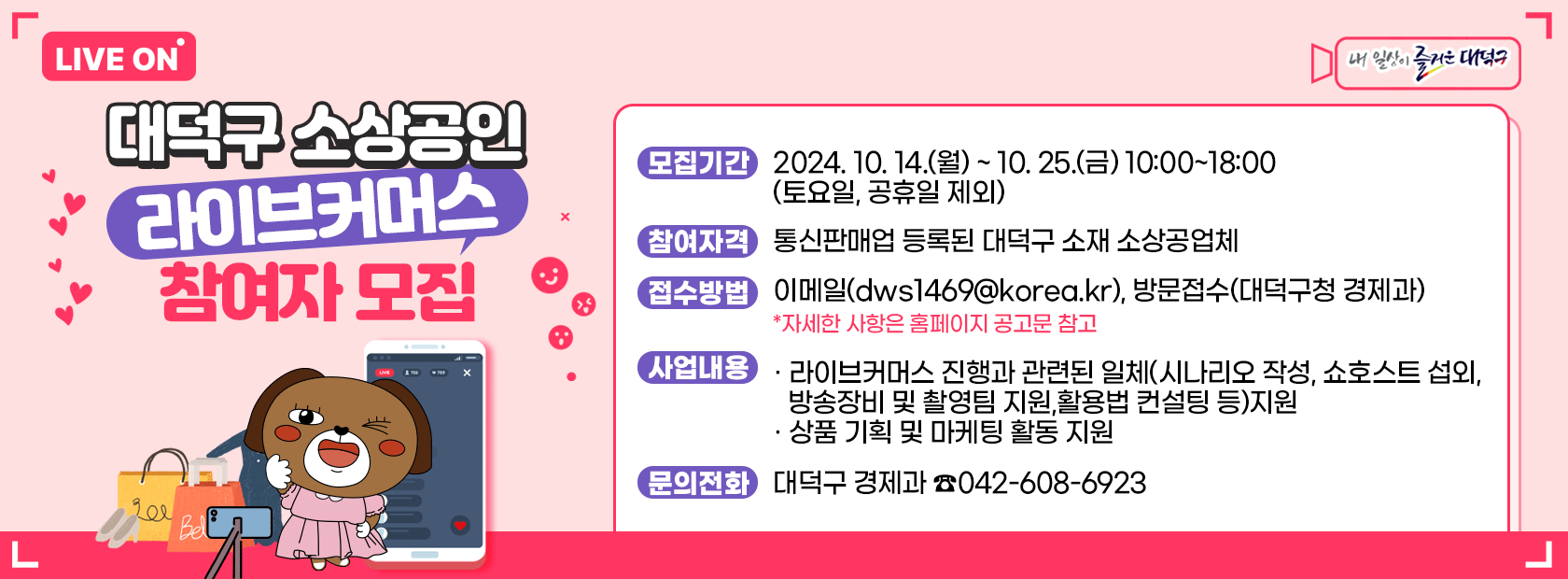 대덕구 소상공인 라이브커머스 참여자 모집

모집기간: 2024.10.14(월)~10.25.(금) 10:00~18:00(토요일,공휴일 제외)
참여자격: 통신판매업 등록된 대덕구 소재 소상공업체
접수방법: 이메일(dws1469@korea.kr), 방문접수(대덕구청 경제과)
사업내용: 라이브커머스 진행과 관련된 일체(시나리오 작성, 쇼호스트 섭외, 방송장비 및 촬영팀 지원, 활용법 컨설팅 등) 지원
상품 기획 및 마케팅 활동 지원
문의전화: 대덕구 경제과 / 042-608-6923