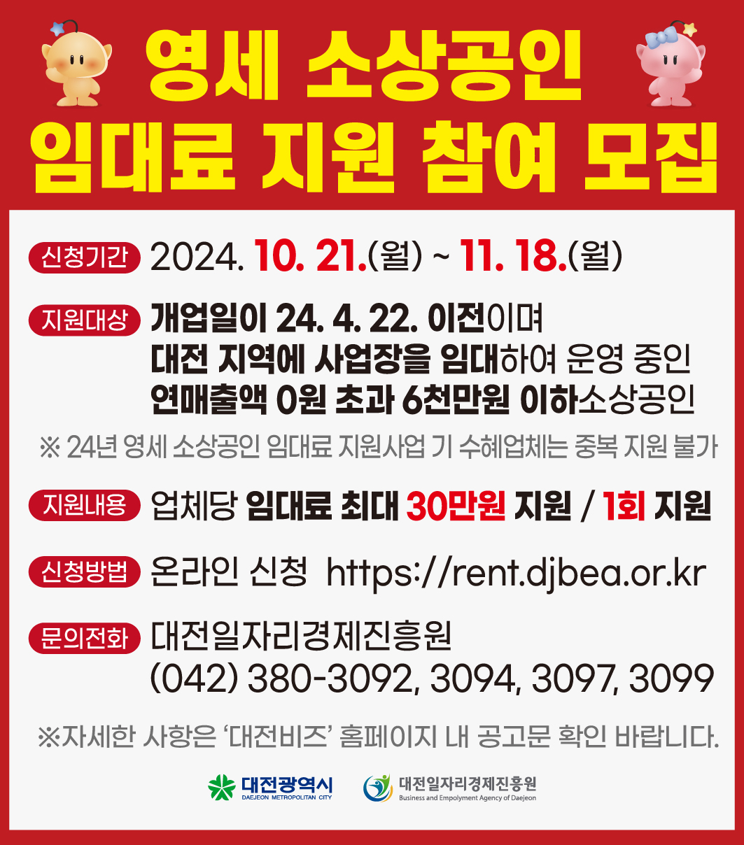 영세 소상공인 중
임대료 지원 참여 모집
신청기간 2024. 10. 21.(월) ~ 11. 18.(월)
지원대상 개업일이 24. 4. 22. 이전이며
대전 지역에 사업장을 임대하여 운영 중인 연매출액 0원 초과 6천만원 이하소상공인
※24년 영세 소상공인 임대료 지원사업 기 수혜업체는 중복지원 불가 지원내용 업체당 임대료 최대 30만원 지원 / 1회 지원 신청방법 온라인 신청 https://rent.djbea.or.kr 문의전화 대전일자리경제진흥원
(042) 380-3092, 3094, 3097, 3099
※자세한 사항은 '대전비즈' 홈페이지 내 공고문 확인 바랍니다.
대전광역시
DAEJEON METROPOLITAN CITY
대전일자리경제진흥원
Business and Empolyment Agency of Daejeon