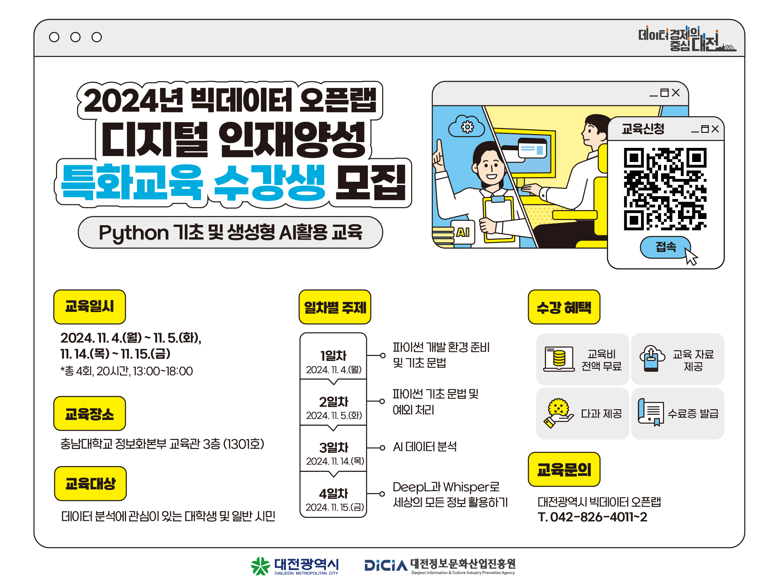 2024년 빅데이터 오픈랩 디지털 인재양성
특화교육 수강생 모집
Python 기초 및 생성형 AI활용 교육
AI
데이터 경제일 중심
_OX
교육신청
_OX
접속
교육일시
일차별 주제
수강혜택
2024. 11. 4.(월) ~ 11. 5.(화),
11.14.()~11.15.(=)
1일차
파이썬 개발환경 준비 및 기초 문법
*총 4회, 20시간, 13:00~18:00
2024. 11. 4.(월)
교육비 전액 무료
교육 자료 제공
파이썬 기초 문법 및
2일차
교육장소
예외처리
2024. 11. 5.(t)
다과 제공
수료증 발급
충남대학교 정보화본부 교육관 3층 (1301호)
3일차
0AI 데이터 분석
2024. 11. 14.(목)
교육문의
교육대상
4일차
DeepL1lWhisper
세상의 모든 정보활용하기
대전광역시 빅데이터 오픈랩
2024. 11. 15.()
데이터 분석에 관심이 있는 대학생 및 일반 시민
T. 042-826-4011-2
대전광역시
DAEJEON METROPOLITAN CITY
DiCIA 대전정보문화산업진흥원
Daejeon Information & Culture Industry Promotion Agency