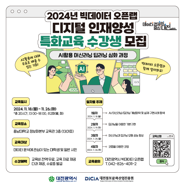 2024년 빅데이터 오픈랩
디지털 인재양성 데이터 디지털인재양성
특화교육 수강생 모집
경제일 중심대전
AI 활용에 대해
무료로 배울 수 있는 기회!
AI활용 머신러닝 딥러닝 심화과정
IAL
함께 알아봐요!
빅데이터 오픈랩과
교육일시
일차별 주제
</>
2024. 11. 18.(월)~11.26.(화)
*총 20시간 13:00~18:00, 주2회(월,화)
1일차
0AI/머신러닝/딥러닝 개념파악 및 실제 구현사례 탐색
2024, TL 18.00
교육장소
2일차
딥러닝을 이용한 기본구현
2024.11 19.03)
충남대학교 정보화본부 교육관 3층 (1301호)
3일차 2024, 1125.00
머신러닝과 딥러닝 모형 성능 향상
교육신청
교육대상
4일차
코랩을 이용한 코딩
데이터 분석에 관심이 있는 대학생 및 일반시민
2024.11 26.(5)
수강혜택
교육비전액무료교육 자료 제공 다과 제공, 수료증 발급
교육문의
대전광역시 빅데이터 오픈랩 T.042-826-4011-2
접속
대전광역시
DiCiA 대전정보문화산업진흥원
DAEON MITROPOLITAN CITY
Information & Promotion Agency