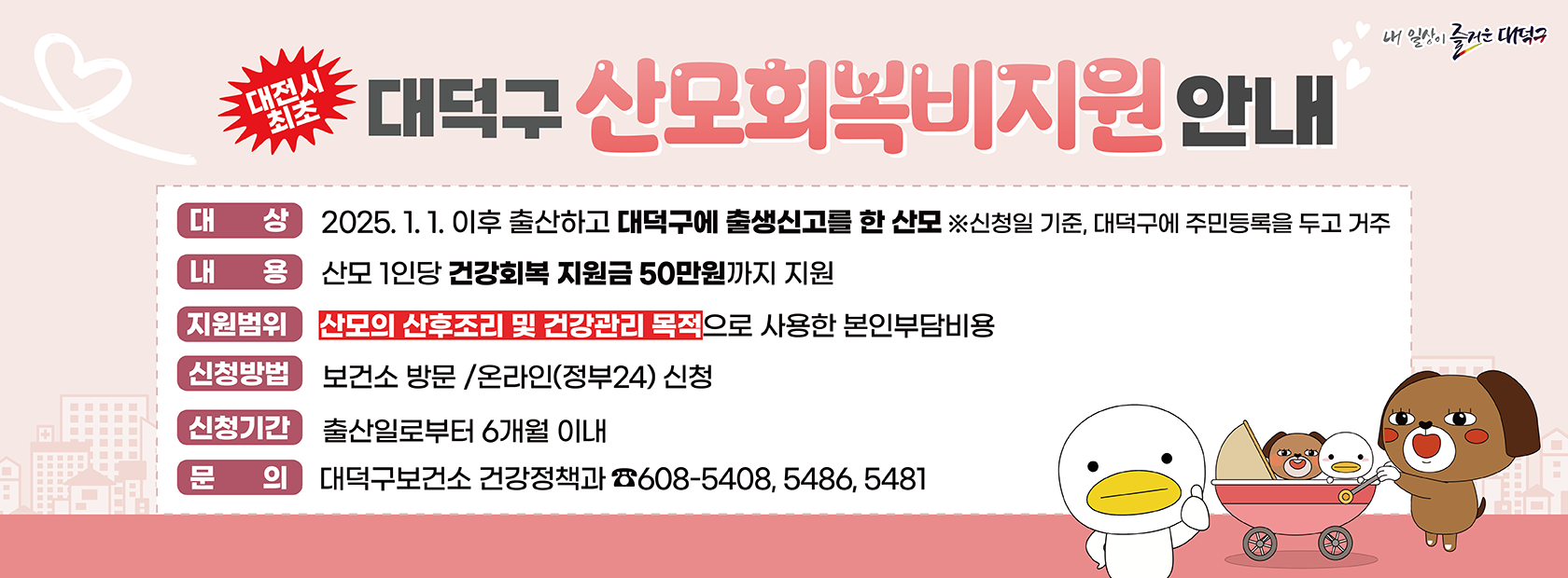 "대전시 " 최초
대덕구 산모회복비지원안내
내 일상이 즐거운 대덕구
대 상2025. 1. 1. 이후 출산하고 대덕구에 출생신고를 한 산모 ※신청일 기준, 대덕구에 주민등록을 두고 거주
LH 콩 산모 1인당 건강회복 지원금 50만원까지 지원
지원범위 산모의 산후조리 및 건강관리 목적으로 사용한 본인부담비용
신청방법 보건소 방문 /온라인(정부24) 신청
신청기간 출산일로부터 6개월 이내
문 의 대덕구보건소 건강정책과 608-5408, 5486, 5481