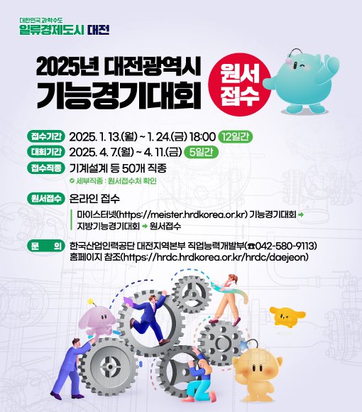 대한민국과학수도 일류경제도시 대전
2025년 대전광역시 원서
기능경기대회 접수
접수기간 2025. 1. 13.(월) ~ 1. 24.(금) 18:00 12일간)
(대회기간 2025. 4. 7.(월) ~ 4. 11.(금) 5일간
(접수직종 기계설계 등 50개 직종
세부직종: 원서접수처 확인
원서접수 온라인 접수
문
마이스터넷(https://meister.hrdkorea.or.kr) 기능경기대회 지방기능경기대회 원서접수
한국산업인력공단 대전지역본부 직업능력개발부(042-580-9113) 홈페이지 참조(https://hrdc.hrdkorea.or.kr/hrdc/daejeon)