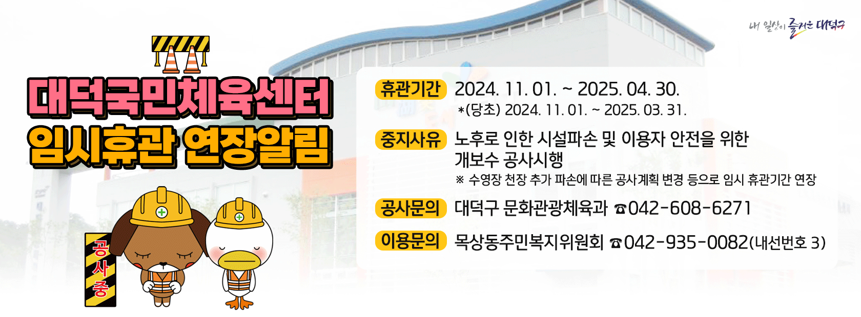 내 일상이 즐거운 대덕구
대덕국민체육센터 휴관기간 2024. 11. 01 ~ 2025.04.30
~
*(5) 2024. 11.01.2025. 03.31.
임시휴관 연장알림
중지사유 노후로 인한 시설파손 및 이용자 안전을 위한 개보수 공사시행
+？
공사문의
대덕구 문화관광체육과
※ 수영장 천장 추가 파손에 따른 공사계획 변경 등으로 임시 휴관기간 연장 042-608-6271
이용문의
목상동주민복지위원회
042-935-0082(내선번호 3)